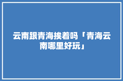 云南跟青海挨着吗「青海云南哪里好玩」 云南跟青海挨着吗「青海云南哪里好玩」 时尚穿搭