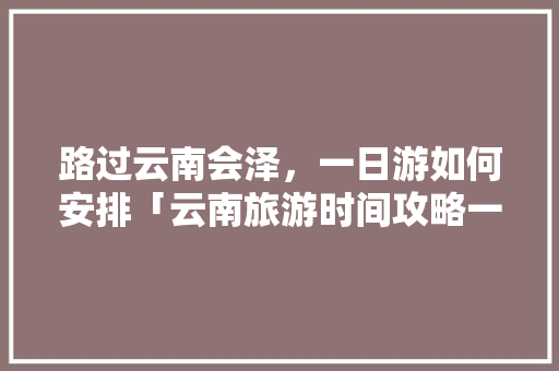 路过云南会泽，一日游如何安排「云南旅游时间攻略一日游」 路过云南会泽，一日游如何安排「云南旅游时间攻略一日游」 时尚穿搭