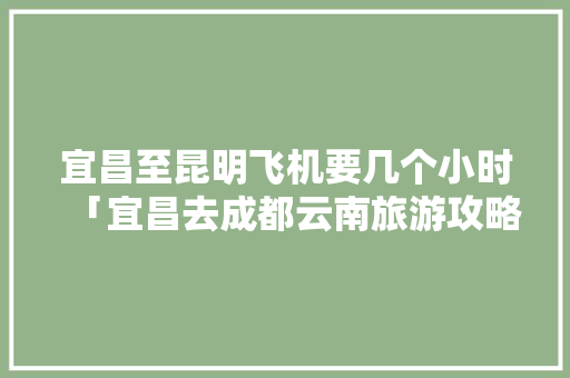 宜昌至昆明飞机要几个小时「宜昌去成都云南旅游攻略路线」 宜昌至昆明飞机要几个小时「宜昌去成都云南旅游攻略路线」 美食菜谱