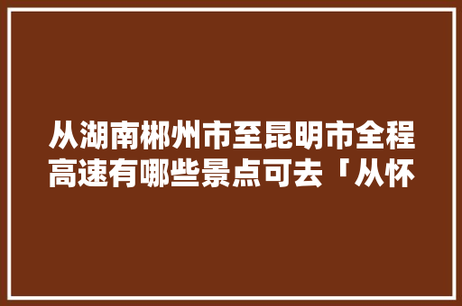 从湖南郴州市至昆明市全程高速有哪些景点可去「从怀化到云南旅游攻略图片」 从湖南郴州市至昆明市全程高速有哪些景点可去「从怀化到云南旅游攻略图片」 时尚穿搭
