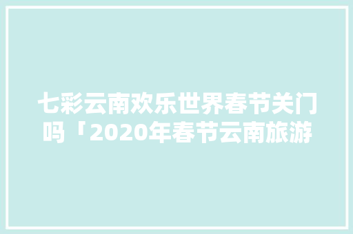 七彩云南欢乐世界春节关门吗「2020年春节云南旅游攻略」 七彩云南欢乐世界春节关门吗「2020年春节云南旅游攻略」 时尚穿搭