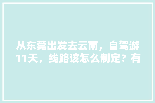从东莞出发去云南，自驾游11天，线路该怎么制定？有哪些攻略呢「广东人去云南旅游攻略图」 从东莞出发去云南，自驾游11天，线路该怎么制定？有哪些攻略呢「广东人去云南旅游攻略图」 健康母婴