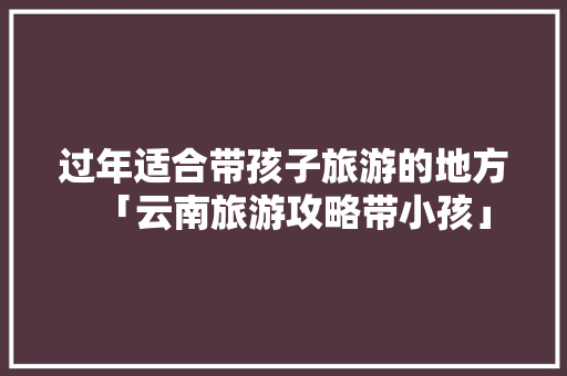 过年适合带孩子旅游的地方「云南旅游攻略带小孩」 过年适合带孩子旅游的地方「云南旅游攻略带小孩」 健康母婴