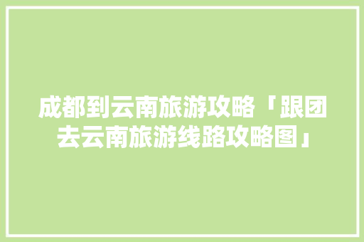 成都到云南旅游攻略「跟团去云南旅游线路攻略图」 成都到云南旅游攻略「跟团去云南旅游线路攻略图」 教育法律