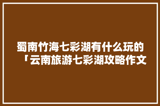 蜀南竹海七彩湖有什么玩的「云南旅游七彩湖攻略作文怎么写」 蜀南竹海七彩湖有什么玩的「云南旅游七彩湖攻略作文怎么写」 教育法律