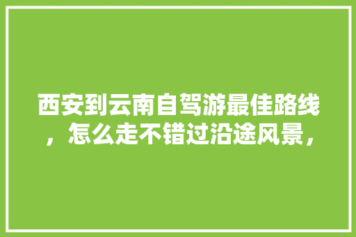 西安到云南自驾游最佳路线，怎么走不错过沿途风景，大概花费多少「西安前往云南旅游攻略路线」 西安到云南自驾游最佳路线，怎么走不错过沿途风景，大概花费多少「西安前往云南旅游攻略路线」 教育法律