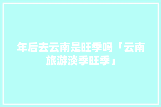 年后去云南是旺季吗「云南旅游淡季旺季」 年后去云南是旺季吗「云南旅游淡季旺季」 手机电脑