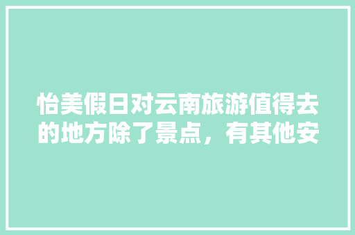 怡美假日对云南旅游值得去的地方除了景点，有其他安排游玩吗「云南旅游一周攻略景点大全」 怡美假日对云南旅游值得去的地方除了景点，有其他安排游玩吗「云南旅游一周攻略景点大全」 时尚穿搭