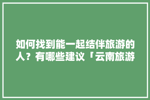 如何找到能一起结伴旅游的人？有哪些建议「云南旅游同游攻略大全图片」 如何找到能一起结伴旅游的人？有哪些建议「云南旅游同游攻略大全图片」 旅游攻略