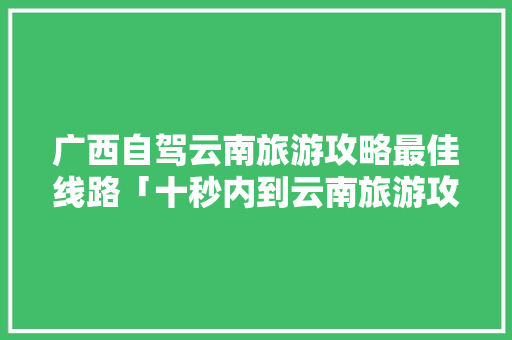 广西自驾云南旅游攻略最佳线路「十秒内到云南旅游攻略图片」 广西自驾云南旅游攻略最佳线路「十秒内到云南旅游攻略图片」 时尚穿搭