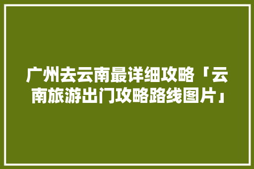 广州去云南最详细攻略「云南旅游出门攻略路线图片」 广州去云南最详细攻略「云南旅游出门攻略路线图片」 时尚穿搭