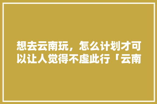 想去云南玩，怎么计划才可以让人觉得不虚此行「云南旅游攻略暑假去昆明旅游」 想去云南玩，怎么计划才可以让人觉得不虚此行「云南旅游攻略暑假去昆明旅游」 美食菜谱