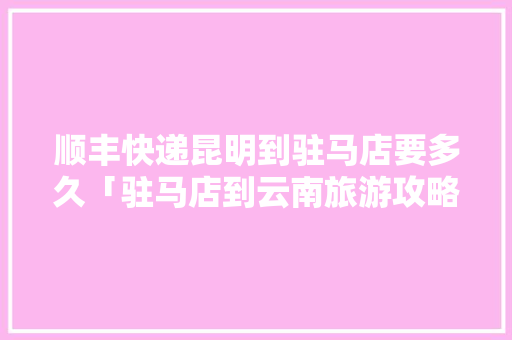 顺丰快递昆明到驻马店要多久「驻马店到云南旅游攻略怎么做」 顺丰快递昆明到驻马店要多久「驻马店到云南旅游攻略怎么做」 汽车常识