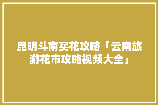 昆明斗南买花攻略「云南旅游花市攻略视频大全」 昆明斗南买花攻略「云南旅游花市攻略视频大全」 手机电脑