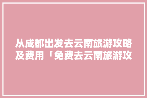 从成都出发去云南旅游攻略及费用「免费去云南旅游攻略图片」 从成都出发去云南旅游攻略及费用「免费去云南旅游攻略图片」 健康母婴
