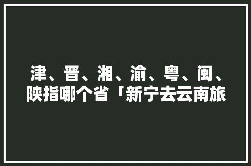 津、晋、湘、渝、粤、闽、陕指哪个省「新宁去云南旅游攻略路线」 津、晋、湘、渝、粤、闽、陕指哪个省「新宁去云南旅游攻略路线」 汽车常识