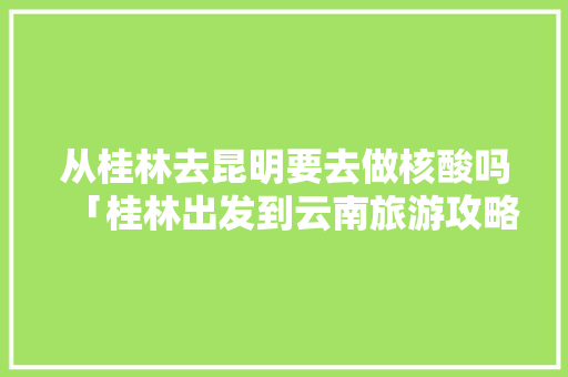 从桂林去昆明要去做核酸吗「桂林出发到云南旅游攻略路线」 从桂林去昆明要去做核酸吗「桂林出发到云南旅游攻略路线」 手机电脑