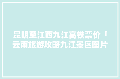 昆明至江西九江高铁票价「云南旅游攻略九江景区图片」 昆明至江西九江高铁票价「云南旅游攻略九江景区图片」 汽车常识