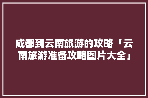 成都到云南旅游的攻略「云南旅游准备攻略图片大全」 成都到云南旅游的攻略「云南旅游准备攻略图片大全」 汽车常识