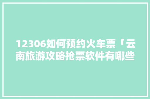 12306如何预约火车票「云南旅游攻略抢票软件有哪些」 12306如何预约火车票「云南旅游攻略抢票软件有哪些」 汽车常识