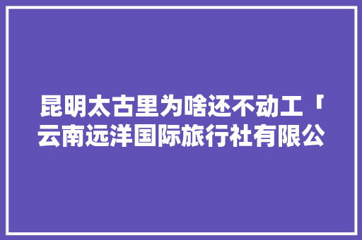 昆明太古里为啥还不动工「云南远洋国际旅行社有限公司」 昆明太古里为啥还不动工「云南远洋国际旅行社有限公司」 手机电脑