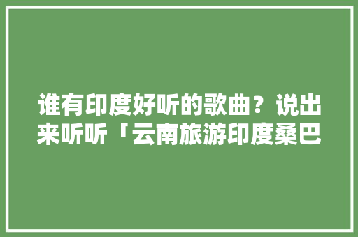谁有印度好听的歌曲？说出来听听「云南旅游印度桑巴舞攻略视频」 谁有印度好听的歌曲？说出来听听「云南旅游印度桑巴舞攻略视频」 美食菜谱