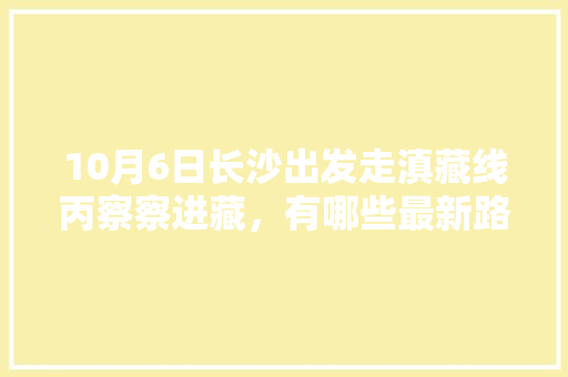10月6日长沙出发走滇藏线丙察察进藏，有哪些最新路况和攻略可以推荐「株洲去云南旅游攻略详细路线」 10月6日长沙出发走滇藏线丙察察进藏，有哪些最新路况和攻略可以推荐「株洲去云南旅游攻略详细路线」 手机电脑