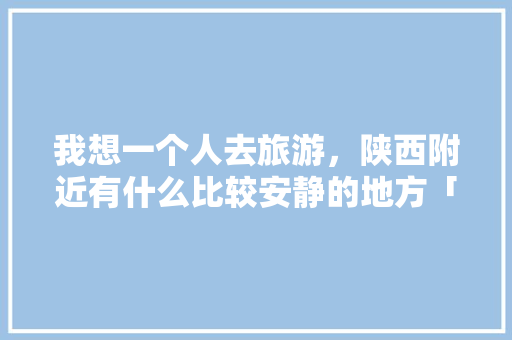 我想一个人去旅游，陕西附近有什么比较安静的地方「洋县去云南旅游路线攻略图」 我想一个人去旅游，陕西附近有什么比较安静的地方「洋县去云南旅游路线攻略图」 手机电脑