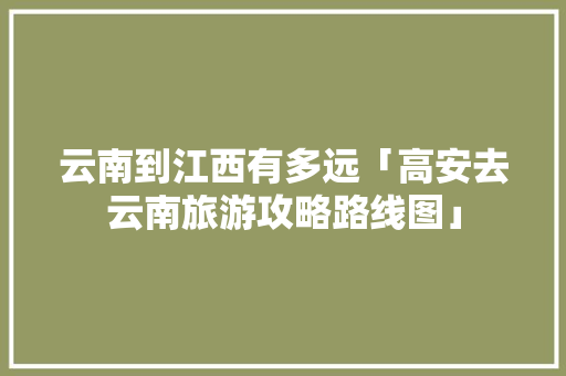 云南到江西有多远「高安去云南旅游攻略路线图」 云南到江西有多远「高安去云南旅游攻略路线图」 汽车常识