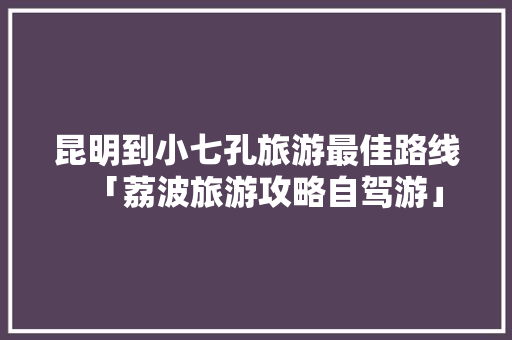 昆明到小七孔旅游最佳路线「荔波旅游攻略自驾游」 昆明到小七孔旅游最佳路线「荔波旅游攻略自驾游」 健康母婴