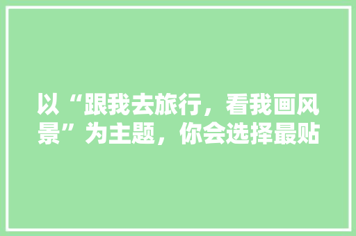 以“跟我去旅行，看我画风景”为主题，你会选择最贴切的领域吗「云南旅游攻略自由行最佳路线」 以“跟我去旅行，看我画风景”为主题，你会选择最贴切的领域吗「云南旅游攻略自由行最佳路线」 手机电脑