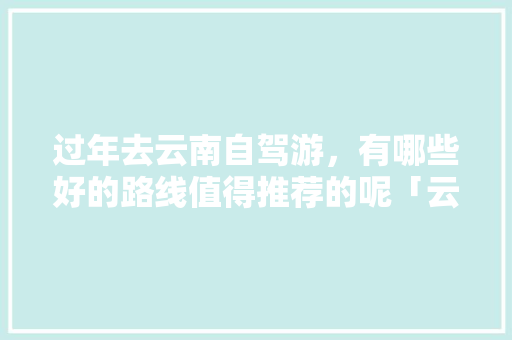 过年去云南自驾游，有哪些好的路线值得推荐的呢「云南四川旅游攻略最佳路线」 过年去云南自驾游，有哪些好的路线值得推荐的呢「云南四川旅游攻略最佳路线」 时尚穿搭