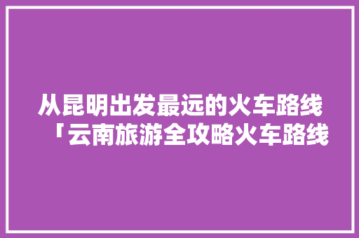 从昆明出发最远的火车路线「云南旅游全攻略火车路线图」 从昆明出发最远的火车路线「云南旅游全攻略火车路线图」 时尚穿搭
