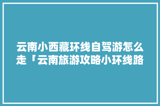 云南小西藏环线自驾游怎么走「云南旅游攻略小环线路线」 云南小西藏环线自驾游怎么走「云南旅游攻略小环线路线」 教育法律