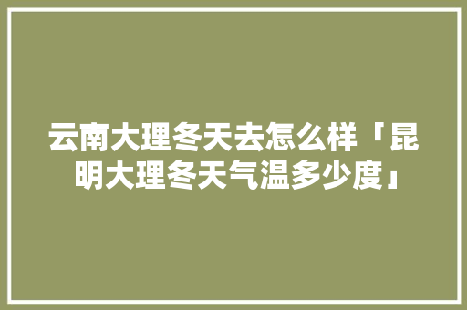 云南大理冬天去怎么样「昆明大理冬天气温多少度」 云南大理冬天去怎么样「昆明大理冬天气温多少度」 教育法律