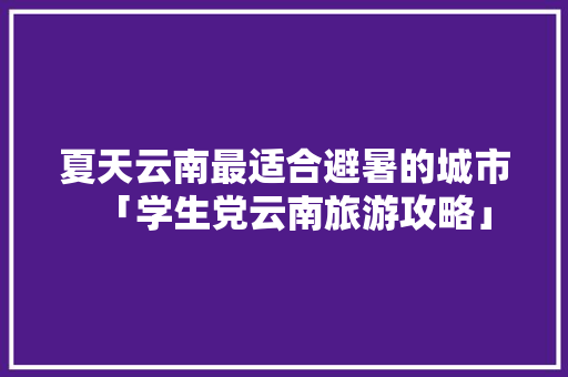 夏天云南最适合避暑的城市「学生党云南旅游攻略」 夏天云南最适合避暑的城市「学生党云南旅游攻略」 汽车常识