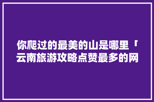 你爬过的最美的山是哪里「云南旅游攻略点赞最多的网站」 你爬过的最美的山是哪里「云南旅游攻略点赞最多的网站」 美食菜谱