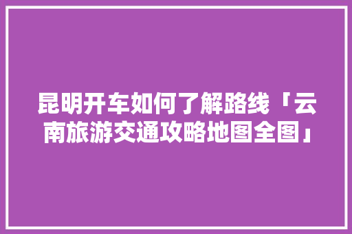 昆明开车如何了解路线「云南旅游交通攻略地图全图」 昆明开车如何了解路线「云南旅游交通攻略地图全图」 美食菜谱