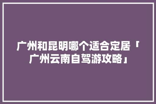 广州和昆明哪个适合定居「广州云南自驾游攻略」 广州和昆明哪个适合定居「广州云南自驾游攻略」 汽车常识