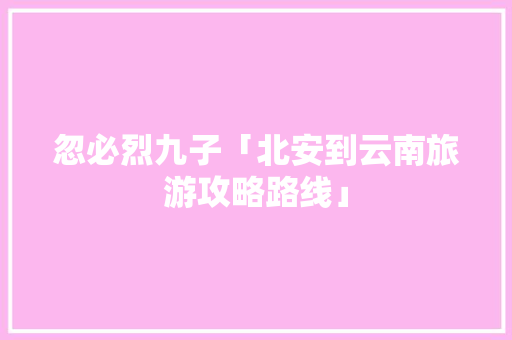 忽必烈九子「北安到云南旅游攻略路线」 忽必烈九子「北安到云南旅游攻略路线」 教育法律
