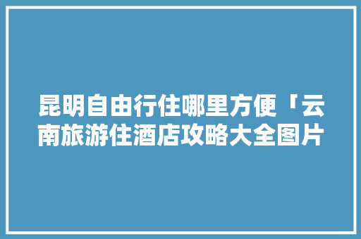 昆明自由行住哪里方便「云南旅游住酒店攻略大全图片」 昆明自由行住哪里方便「云南旅游住酒店攻略大全图片」 汽车常识