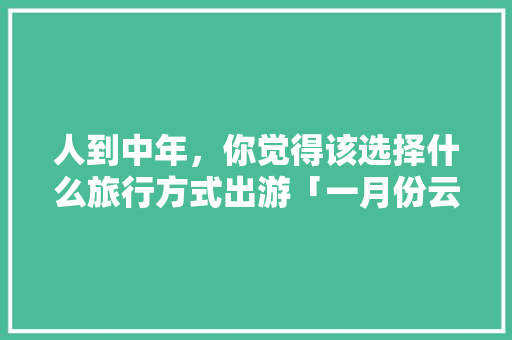 人到中年，你觉得该选择什么旅行方式出游「一月份云南旅游攻略」 人到中年，你觉得该选择什么旅行方式出游「一月份云南旅游攻略」 手机电脑