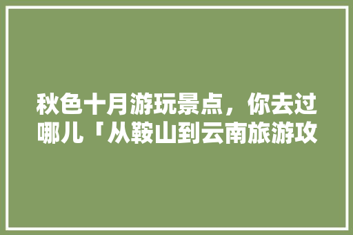 秋色十月游玩景点，你去过哪儿「从鞍山到云南旅游攻略路线」 秋色十月游玩景点，你去过哪儿「从鞍山到云南旅游攻略路线」 美食菜谱