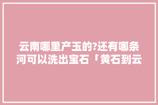 云南哪里产玉的?还有哪条河可以洗出宝石「黄石到云南旅游报价」 云南哪里产玉的?还有哪条河可以洗出宝石「黄石到云南旅游报价」 手机电脑