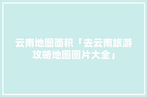 云南地图面积「去云南旅游攻略地图图片大全」 云南地图面积「去云南旅游攻略地图图片大全」 手机电脑