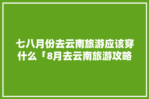 七八月份去云南旅游应该穿什么「8月去云南旅游攻略和需要带什么」 七八月份去云南旅游应该穿什么「8月去云南旅游攻略和需要带什么」 时尚穿搭