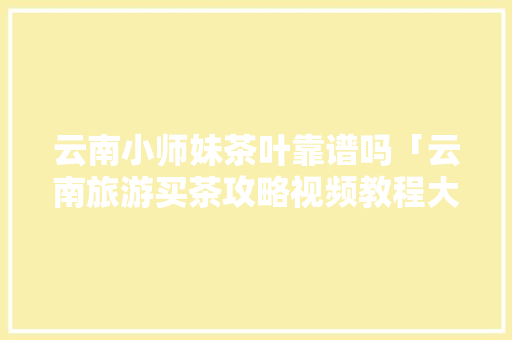 云南小师妹茶叶靠谱吗「云南旅游买茶攻略视频教程大全」 云南小师妹茶叶靠谱吗「云南旅游买茶攻略视频教程大全」 教育法律