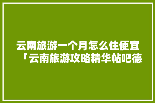 云南旅游一个月怎么住便宜「云南旅游攻略精华帖吧德龙珠宝城辖区派出所电话」 云南旅游一个月怎么住便宜「云南旅游攻略精华帖吧德龙珠宝城辖区派出所电话」 教育法律