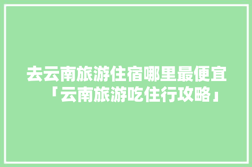 去云南旅游住宿哪里最便宜「云南旅游吃住行攻略」 去云南旅游住宿哪里最便宜「云南旅游吃住行攻略」 健康母婴