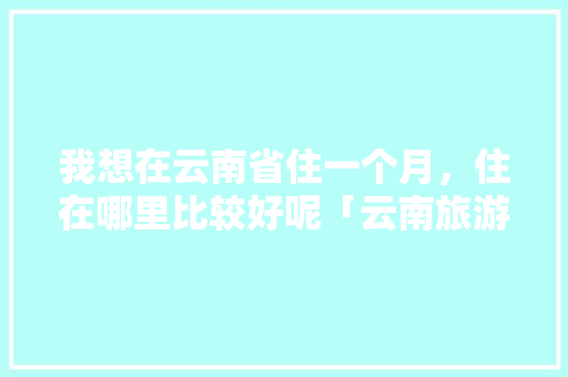 我想在云南省住一个月，住在哪里比较好呢「云南旅游在哪里做攻略呢英语」 我想在云南省住一个月，住在哪里比较好呢「云南旅游在哪里做攻略呢英语」 健康母婴